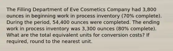 The Filling Department of Eve Cosmetics Company had 3,800 ounces in beginning work in process inventory (70% complete). During the period, 54,400 ounces were completed. The ending work in process inventory was 3,300 ounces (80% complete). What are the total equivalent units for conversion costs? If required, round to the nearest unit.