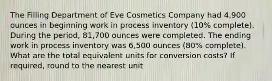 The Filling Department of Eve Cosmetics Company had 4,900 ounces in beginning work in process inventory (10% complete). During the period, 81,700 ounces were completed. The ending work in process inventory was 6,500 ounces (80% complete). What are the total equivalent units for conversion costs? If required, round to the nearest unit