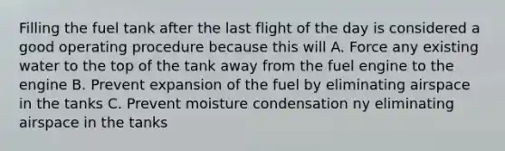 Filling the fuel tank after the last flight of the day is considered a good operating procedure because this will A. Force any existing water to the top of the tank away from the fuel engine to the engine B. Prevent expansion of the fuel by eliminating airspace in the tanks C. Prevent moisture condensation ny eliminating airspace in the tanks