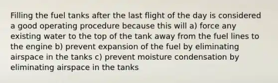 Filling the fuel tanks after the last flight of the day is considered a good operating procedure because this will a) force any existing water to the top of the tank away from the fuel lines to the engine b) prevent expansion of the fuel by eliminating airspace in the tanks c) prevent moisture condensation by eliminating airspace in the tanks