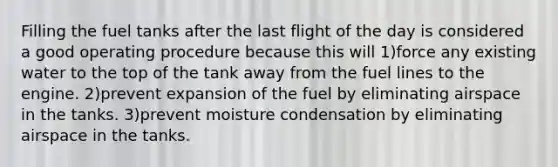 Filling the fuel tanks after the last flight of the day is considered a good operating procedure because this will 1)force any existing water to the top of the tank away from the fuel lines to the engine. 2)prevent expansion of the fuel by eliminating airspace in the tanks. 3)prevent moisture condensation by eliminating airspace in the tanks.