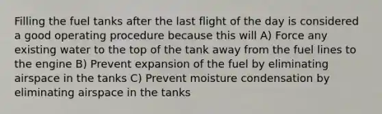 Filling the fuel tanks after the last flight of the day is considered a good operating procedure because this will A) Force any existing water to the top of the tank away from the fuel lines to the engine B) Prevent expansion of the fuel by eliminating airspace in the tanks C) Prevent moisture condensation by eliminating airspace in the tanks