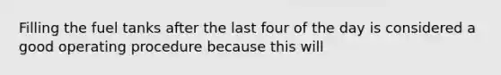 Filling the fuel tanks after the last four of the day is considered a good operating procedure because this will