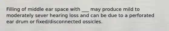 Filling of middle ear space with ___ may produce mild to moderately sever hearing loss and can be due to a perforated ear drum or fixed/disconnected ossicles.