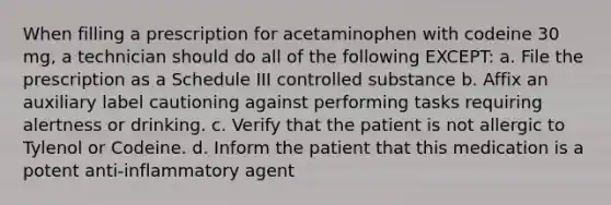 When filling a prescription for acetaminophen with codeine 30 mg, a technician should do all of the following EXCEPT: a. File the prescription as a Schedule III controlled substance b. Affix an auxiliary label cautioning against performing tasks requiring alertness or drinking. c. Verify that the patient is not allergic to Tylenol or Codeine. d. Inform the patient that this medication is a potent anti-inflammatory agent