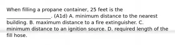 When filling a propane container, 25 feet is the __________________. (A1d) A. minimum distance to the nearest building. B. maximum distance to a fire extinguisher. C. minimum distance to an ignition source. D. required length of the fill hose.