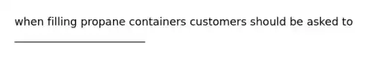 when filling propane containers customers should be asked to ________________________