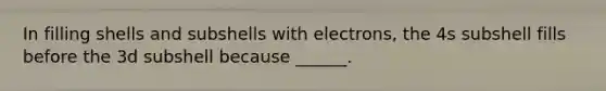 In filling shells and subshells with electrons, the 4s subshell fills before the 3d subshell because ______.