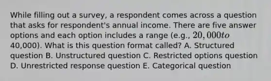 While filling out a survey, a respondent comes across a question that asks for respondent's annual income. There are five answer options and each option includes a range (e.g., 20,000 to40,000). What is this question format called? A. Structured question B. Unstructured question C. Restricted options question D. Unrestricted response question E. Categorical question