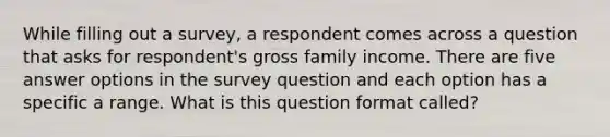 While filling out a survey, a respondent comes across a question that asks for respondent's gross family income. There are five answer options in the survey question and each option has a specific a range. What is this question format called?