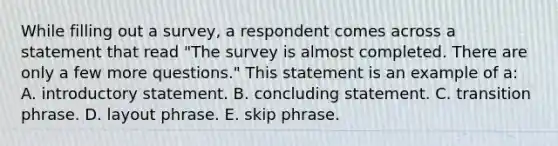 While filling out a survey, a respondent comes across a statement that read "The survey is almost completed. There are only a few more questions." This statement is an example of a: A. introductory statement. B. concluding statement. C. transition phrase. D. layout phrase. E. skip phrase.