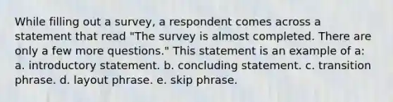 While filling out a survey, a respondent comes across a statement that read "The survey is almost completed. There are only a few more questions." This statement is an example of a: a. introductory statement. b. concluding statement. c. transition phrase. d. layout phrase. e. skip phrase.