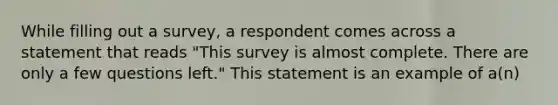 While filling out a survey, a respondent comes across a statement that reads "This survey is almost complete. There are only a few questions left." This statement is an example of a(n)