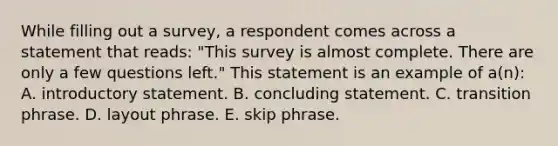 While filling out a survey, a respondent comes across a statement that reads: "This survey is almost complete. There are only a few questions left." This statement is an example of a(n): A. introductory statement. B. concluding statement. C. transition phrase. D. layout phrase. E. skip phrase.