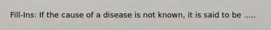 Fill-Ins: If the cause of a disease is not known, it is said to be .....