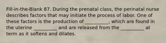 Fill-in-the-Blank 87. During the prenatal class, the perinatal nurse describes factors that may initiate the process of labor. One of these factors is the production of __________, which are found in the uterine __________ and are released from the __________ at term as it softens and dilates.