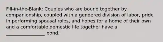 Fill-in-the-Blank: Couples who are bound together by companionship, coupled with a gendered division of labor, pride in performing spousal roles, and hopes for a home of their own and a comfortable domestic life together have a _________________ bond.