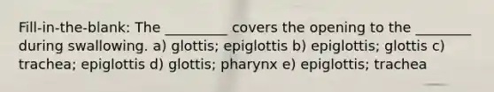 Fill-in-the-blank: The _________ covers the opening to the ________ during swallowing. a) glottis; epiglottis b) epiglottis; glottis c) trachea; epiglottis d) glottis; pharynx e) epiglottis; trachea