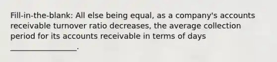 Fill-in-the-blank: All else being equal, as a company's accounts receivable turnover ratio decreases, the average collection period for its accounts receivable in terms of days _________________.