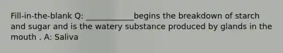 Fill-in-the-blank Q: ____________begins the breakdown of starch and sugar and is the watery substance produced by glands in <a href='https://www.questionai.com/knowledge/krBoWYDU6j-the-mouth' class='anchor-knowledge'>the mouth</a> . A: Saliva