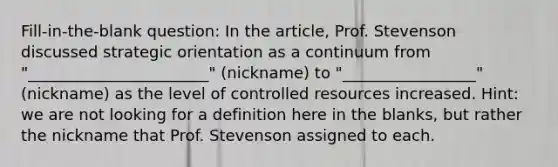 Fill-in-the-blank question: In the article, Prof. Stevenson discussed strategic orientation as a continuum from "_______________________" (nickname) to "_________________" (nickname) as the level of controlled resources increased. Hint: we are not looking for a definition here in the blanks, but rather the nickname that Prof. Stevenson assigned to each.