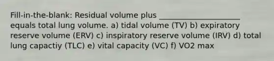 Fill-in-the-blank: Residual volume plus _____________________ equals total lung volume. a) tidal volume (TV) b) expiratory reserve volume (ERV) c) inspiratory reserve volume (IRV) d) total lung capactiy (TLC) e) vital capacity (VC) f) VO2 max