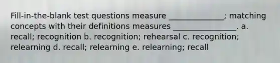 Fill-in-the-blank test questions measure ______________; matching concepts with their definitions measures ________________. a. recall; recognition b. recognition; rehearsal c. recognition; relearning d. recall; relearning e. relearning; recall