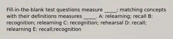 Fill-in-the-blank test questions measure _____; matching concepts with their definitions measures _____. A: relearning; recall B: recognition; relearning C: recognition; rehearsal D: recall; relearning E: recall;recognition