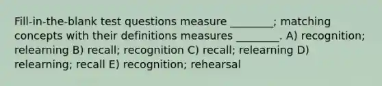 Fill-in-the-blank test questions measure ________; matching concepts with their definitions measures ________. A) recognition; relearning B) recall; recognition C) recall; relearning D) relearning; recall E) recognition; rehearsal