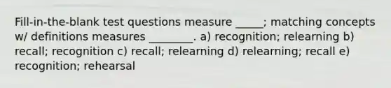 Fill-in-the-blank test questions measure _____; matching concepts w/ definitions measures ________. a) recognition; relearning b) recall; recognition c) recall; relearning d) relearning; recall e) recognition; rehearsal