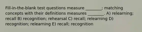 Fill-in-the-blank test questions measure ________; matching concepts with their definitions measures ________. A) relearning; recall B) recognition; rehearsal C) recall; relearning D) recognition; relearning E) recall; recognition