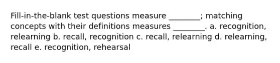 Fill-in-the-blank test questions measure ________; matching concepts with their definitions measures ________. a. recognition, relearning b. recall, recognition c. recall, relearning d. relearning, recall e. recognition, rehearsal