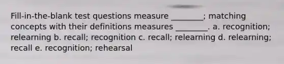 Fill-in-the-blank test questions measure ________; matching concepts with their definitions measures ________. a. recognition; relearning b. recall; recognition c. recall; relearning d. relearning; recall e. recognition; rehearsal