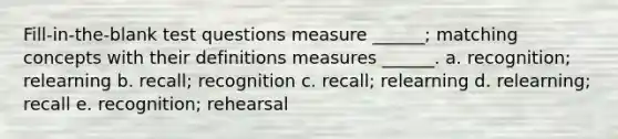 Fill-in-the-blank test questions measure ______; matching concepts with their definitions measures ______. a. recognition; relearning b. recall; recognition c. recall; relearning d. relearning; recall e. recognition; rehearsal