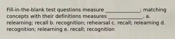 Fill-in-the-blank test questions measure ______________; matching concepts with their definitions measures ______________. a. relearning; recall b. recognition; rehearsal c. recall; relearning d. recognition; relearning e. recall; recognition