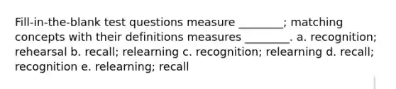 Fill-in-the-blank test questions measure ________; matching concepts with their definitions measures ________. a. recognition; rehearsal b. recall; relearning c. recognition; relearning d. recall; recognition e. relearning; recall