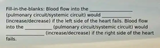 Fill-in-the-blanks: Blood flow into the ___________________ (pulmonary circuit/systemic circuit) would _____________ (increase/decrease) if the left side of <a href='https://www.questionai.com/knowledge/kya8ocqc6o-the-heart' class='anchor-knowledge'>the heart</a> fails. Blood flow into the ____________ (pulmonary circuit/systemic circuit) would _________________ (increase/decrease) if the right side of the heart fails.