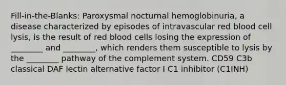 Fill-in-the-Blanks: Paroxysmal nocturnal hemoglobinuria, a disease characterized by episodes of intravascular red blood cell lysis, is the result of red blood cells losing the expression of ________ and ________, which renders them susceptible to lysis by the ________ pathway of the complement system. CD59 C3b classical DAF lectin alternative factor I C1 inhibitor (C1INH)