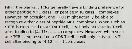 Fill-in-the-blanks: : TCRs generally have a binding preference for either peptide:MHC class I or peptide:MHC class II complexes. However, on occasion, one : TCR might actually be able to recognize either class of peptide:MHC complexes. When such an : TCR is expressed on a CD4 T cell, it will only activate its T cell after binding to (4- 11: ---------) complexes. However, when such an : TCR is expressed on a CD8 T cell, it will only activate its T cell after binding to (4-12: ------) complexes