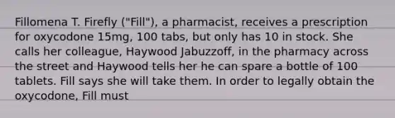 Fillomena T. Firefly ("Fill"), a pharmacist, receives a prescription for oxycodone 15mg, 100 tabs, but only has 10 in stock. She calls her colleague, Haywood Jabuzzoff, in the pharmacy across the street and Haywood tells her he can spare a bottle of 100 tablets. Fill says she will take them. In order to legally obtain the oxycodone, Fill must