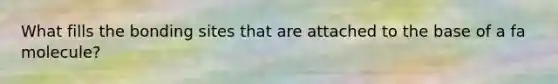 What fills the bonding sites that are attached to the base of a fa molecule?