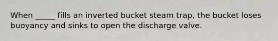 When _____ fills an inverted bucket steam trap, the bucket loses buoyancy and sinks to open the discharge valve.