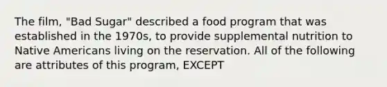 The film, "Bad Sugar" described a food program that was established in the 1970s, to provide supplemental nutrition to Native Americans living on the reservation. All of the following are attributes of this program, EXCEPT