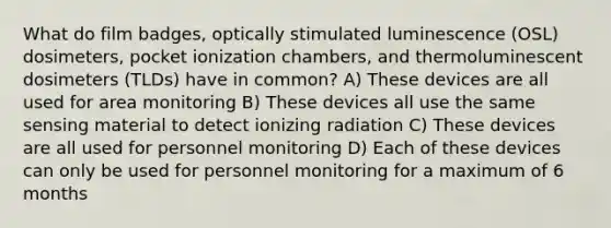 What do film badges, optically stimulated luminescence (OSL) dosimeters, pocket ionization chambers, and thermoluminescent dosimeters (TLDs) have in common? A) These devices are all used for area monitoring B) These devices all use the same sensing material to detect ionizing radiation C) These devices are all used for personnel monitoring D) Each of these devices can only be used for personnel monitoring for a maximum of 6 months