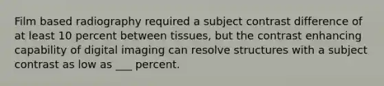 Film based radiography required a subject contrast difference of at least 10 percent between tissues, but the contrast enhancing capability of digital imaging can resolve structures with a subject contrast as low as ___ percent.