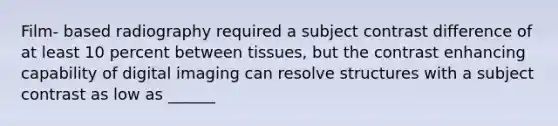 Film- based radiography required a subject contrast difference of at least 10 percent between tissues, but the contrast enhancing capability of digital imaging can resolve structures with a subject contrast as low as ______