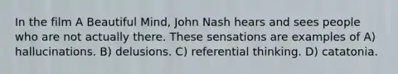 In the film A Beautiful Mind, John Nash hears and sees people who are not actually there. These sensations are examples of A) hallucinations. B) delusions. C) referential thinking. D) catatonia.