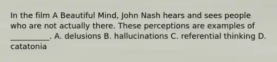 In the film A Beautiful Mind, John Nash hears and sees people who are not actually there. These perceptions are examples of __________. A. delusions B. hallucinations C. referential thinking D. catatonia