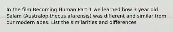 In the film Becoming Human Part 1 we learned how 3 year old Salam (Australopithecus afarensis) was different and similar from our modern apes. List the similarities and differences