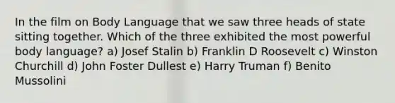 In the film on Body Language that we saw three heads of state sitting together. Which of the three exhibited the most powerful body language? a) Josef Stalin b) Franklin D Roosevelt c) Winston Churchill d) John Foster Dullest e) Harry Truman f) Benito Mussolini